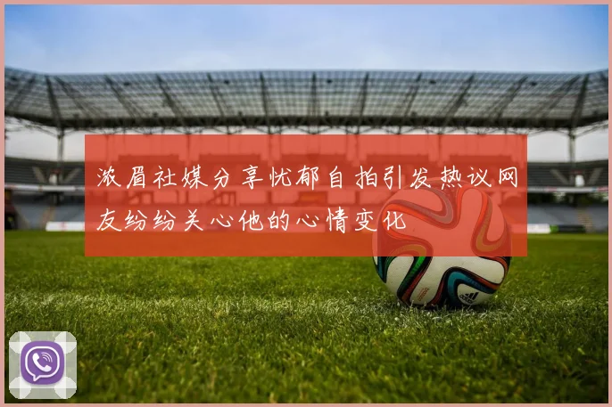 浓眉社媒分享忧郁自拍引发热议网友纷纷关心他的心情变化