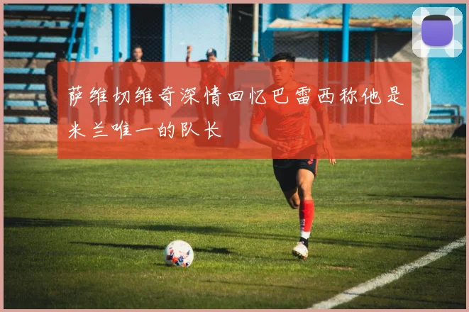 萨维切维奇深情回忆巴雷西称他是米兰唯一的队长