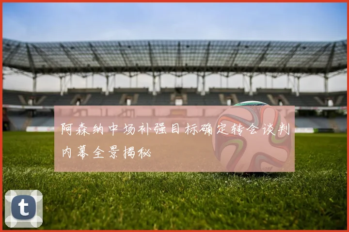 阿森纳中场补强目标确定转会谈判内幕全景揭秘