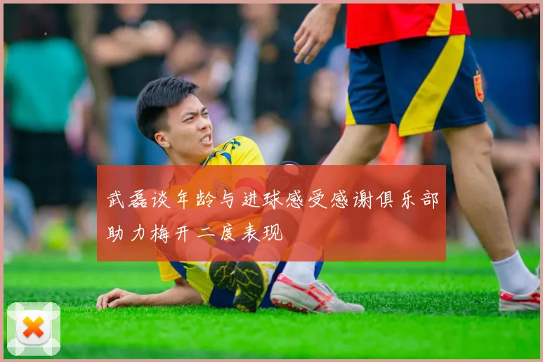 武磊谈年龄与进球感受感谢俱乐部助力梅开二度表现