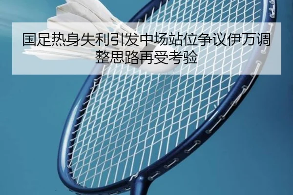 国足热身失利引发中场站位争议伊万调整思路再受考验