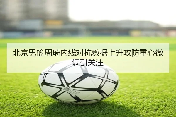北京男篮周琦内线对抗数据上升攻防重心微调引关注