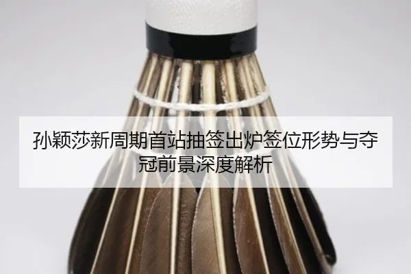 孙颖莎新周期首站抽签出炉签位形势与夺冠前景深度解析