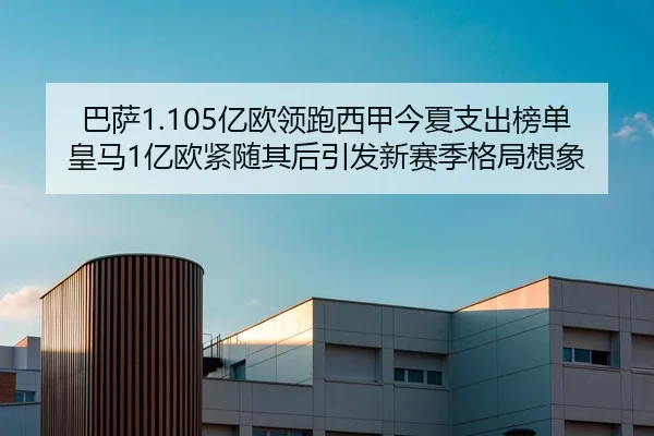 巴萨1.105亿欧领跑西甲今夏支出榜单皇马1亿欧紧随其后引发新赛季格局想象