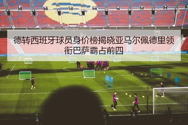 德转西班牙球员身价榜揭晓亚马尔佩德里领衔巴萨霸占前四