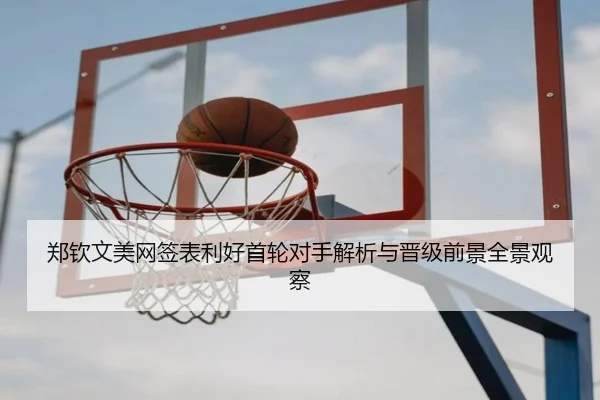 郑钦文美网签表利好首轮对手解析与晋级前景全景观察